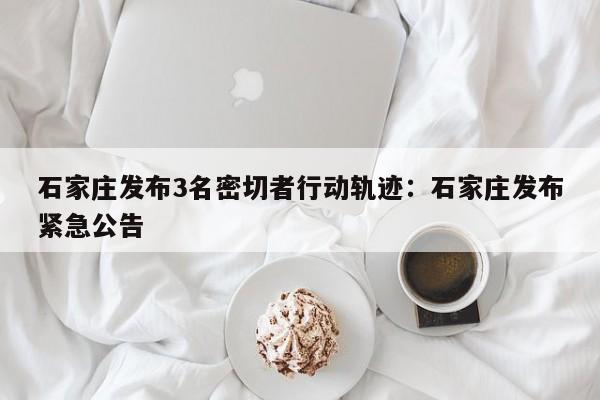 石家庄发布3名密切者行动轨迹：石家庄发布紧急公告
