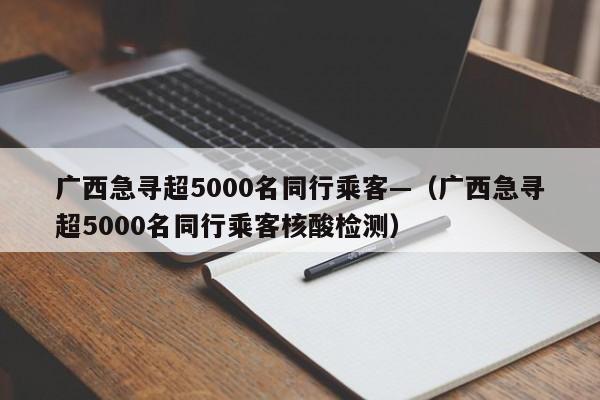 广西急寻超5000名同行乘客—（广西急寻超5000名同行乘客核酸检测）