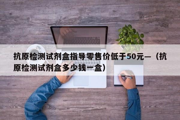 抗原检测试剂盒指导零售价低于50元—（抗原检测试剂盒多少钱一盒）