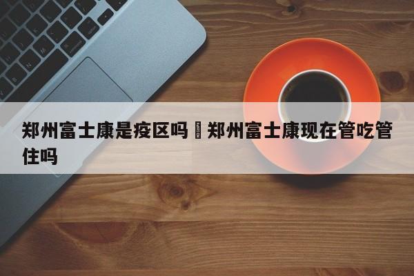 郑州富士康是疫区吗›郑州富士康现在管吃管住吗