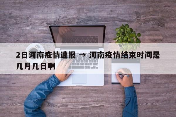 2日河南疫情速报 → 河南疫情结束时间是几月几日啊
