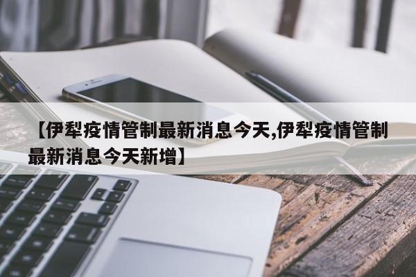 【伊犁疫情管制最新消息今天,伊犁疫情管制最新消息今天新增】
