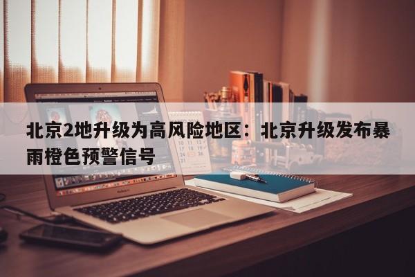 北京2地升级为高风险地区：北京升级发布暴雨橙色预警信号