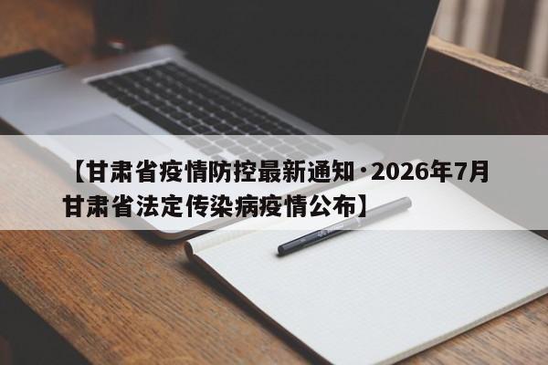 【甘肃省疫情防控最新通知·2026年7月甘肃省法定传染病疫情公布】