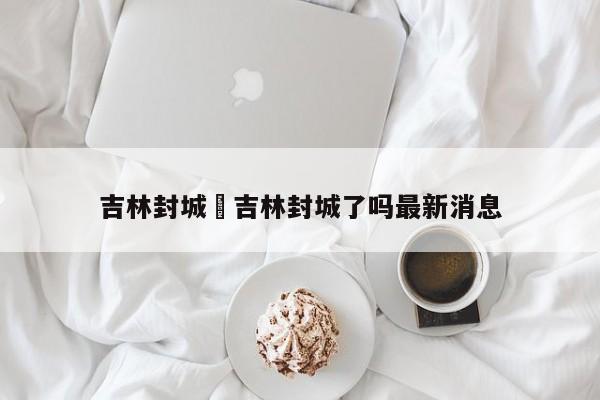 吉林封城›吉林封城了吗最新消息