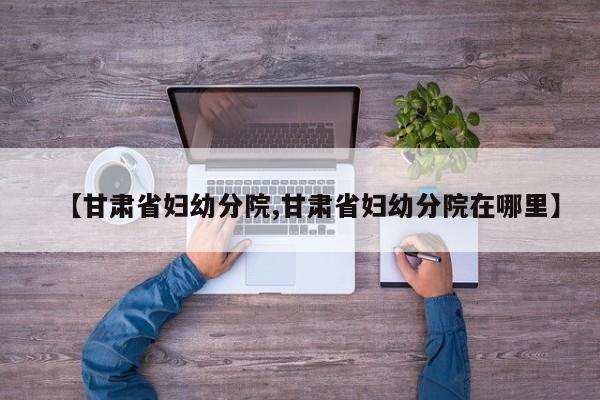 【甘肃省妇幼分院,甘肃省妇幼分院在哪里】
