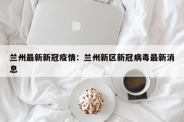兰州最新新冠疫情：兰州新区新冠病毒最新消息