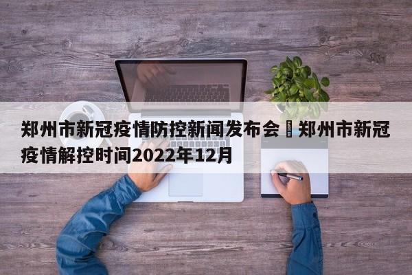 郑州市新冠疫情防控新闻发布会›郑州市新冠疫情解控时间2022年12月