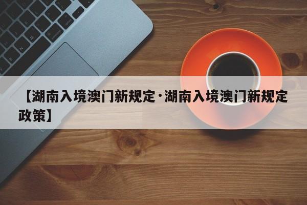 【湖南入境澳门新规定·湖南入境澳门新规定政策】
