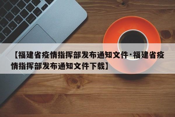 【福建省疫情指挥部发布通知文件·福建省疫情指挥部发布通知文件下载】