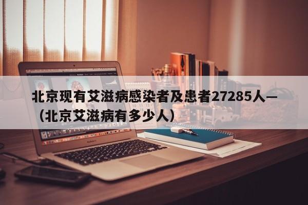 北京现有艾滋病感染者及患者27285人—（北京艾滋病有多少人）