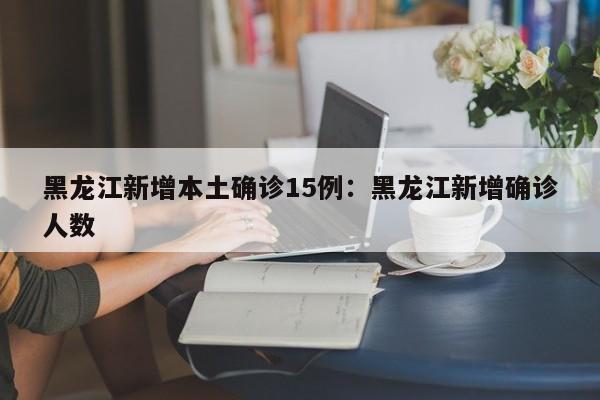 黑龙江新增本土确诊15例：黑龙江新增确诊人数