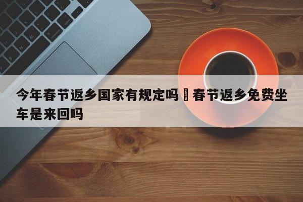 今年春节返乡国家有规定吗›春节返乡免费坐车是来回吗