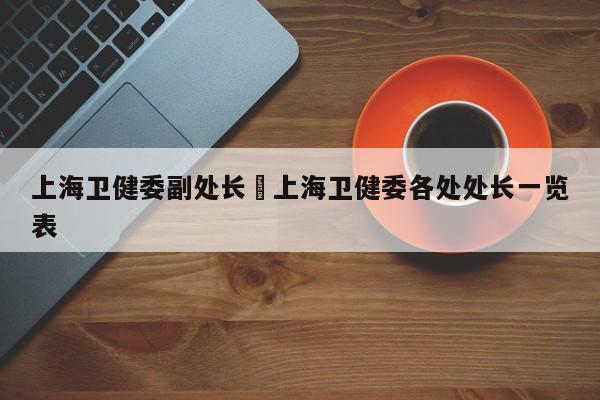 上海卫健委副处长›上海卫健委各处处长一览表