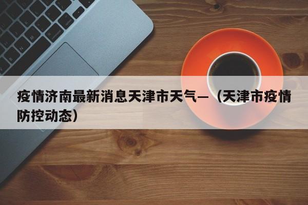 疫情济南最新消息天津市天气—（天津市疫情防控动态）