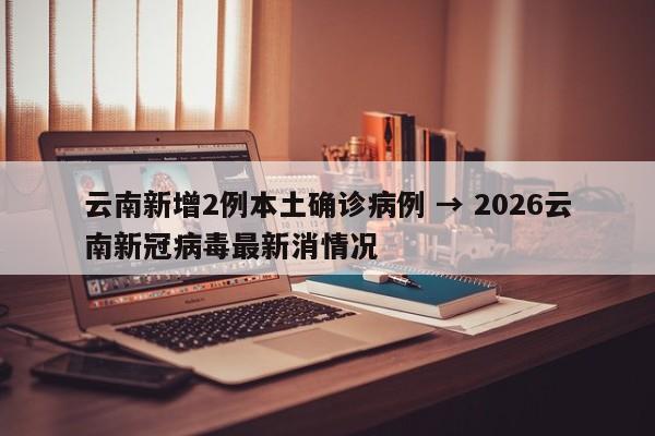 云南新增2例本土确诊病例 → 2026云南新冠病毒最新消情况