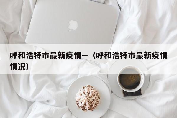 呼和浩特市最新疫情—（呼和浩特市最新疫情情况）