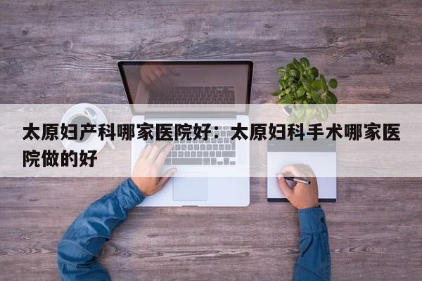 太原妇产科哪家医院好：太原妇科手术哪家医院做的好