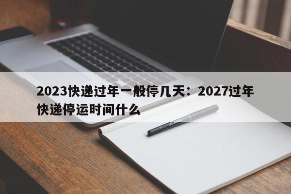 2023快递过年一般停几天：2027过年快递停运时间什么