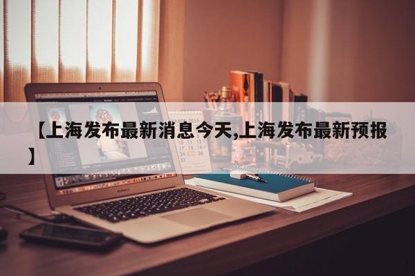 【上海发布最新消息今天,上海发布最新预报】