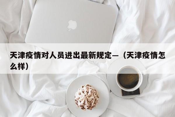 天津疫情对人员进出最新规定—（天津疫情怎么样）