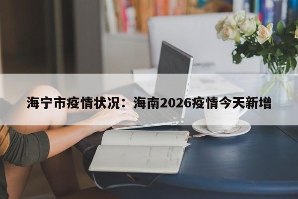 海宁市疫情状况:海南2026疫情今天新增