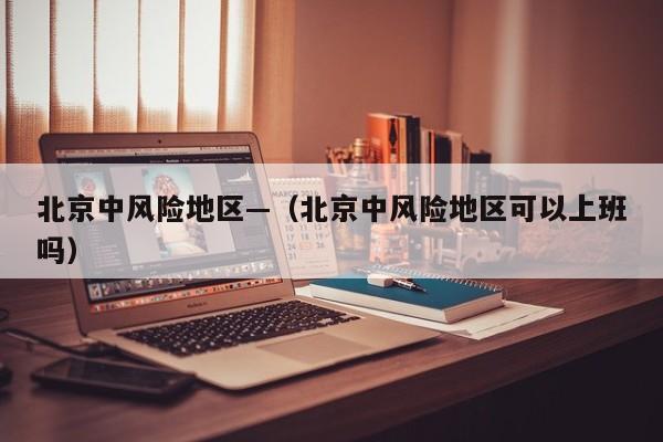 北京中风险地区—（北京中风险地区可以上班吗）