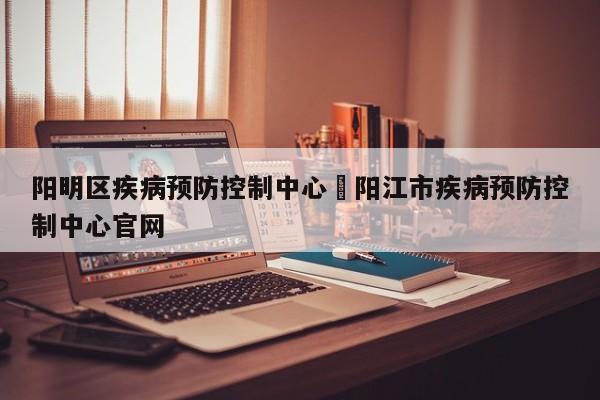 阳明区疾病预防控制中心›阳江市疾病预防控制中心官网