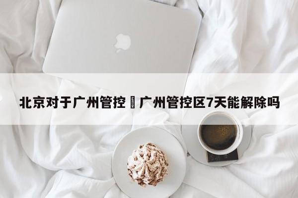 北京对于广州管控›广州管控区7天能解除吗