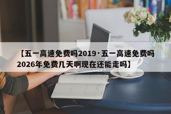 【五一高速免费吗2019·五一高速免费吗2026年免费几天啊现在还能走吗】