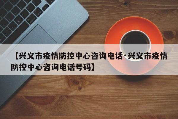 【兴义市疫情防控中心咨询电话·兴义市疫情防控中心咨询电话号码】