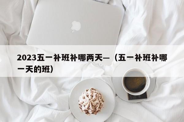 2023五一补班补哪两天—（五一补班补哪一天的班）