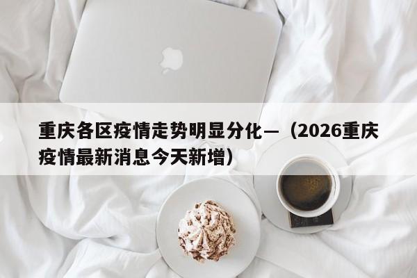 重庆各区疫情走势明显分化—（2026重庆疫情最新消息今天新增）
