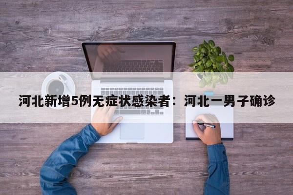 河北新增5例无症状感染者：河北一男子确诊