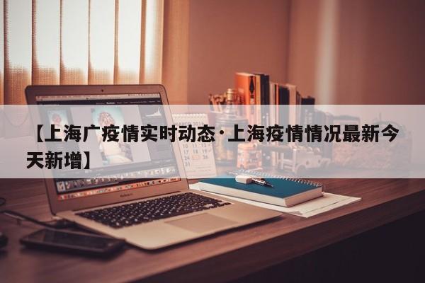 【上海广疫情实时动态·上海疫情情况最新今天新增】