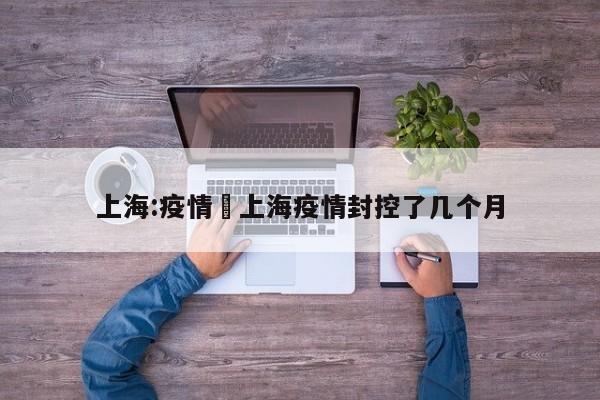 上海:疫情›上海疫情封控了几个月