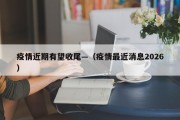 疫情近期有望收尾—（疫情最近消息2026）