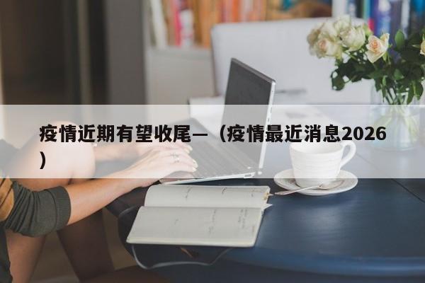 疫情近期有望收尾—(疫情最近消息2026)