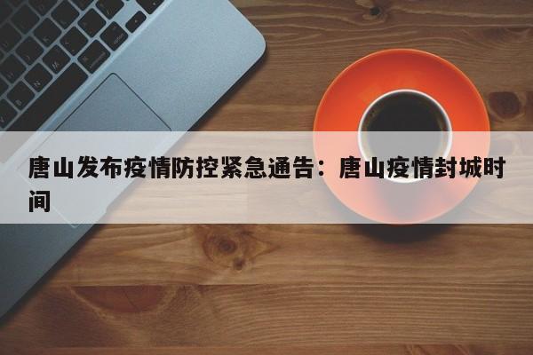 唐山发布疫情防控紧急通告:唐山疫情封城时间