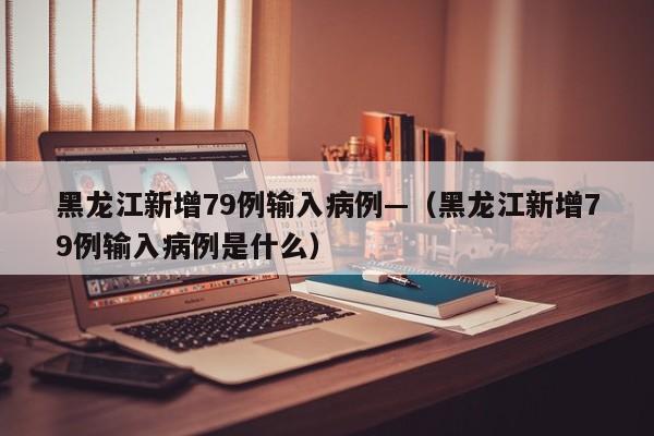 黑龙江新增79例输入病例—(黑龙江新增79例输入病例是什么)