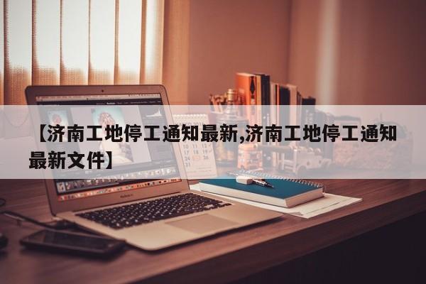 【济南工地停工通知最新,济南工地停工通知最新文件】