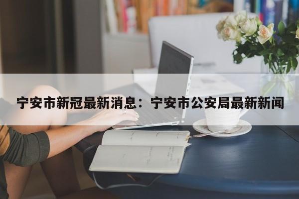 宁安市新冠最新消息:宁安市公安局最新新闻