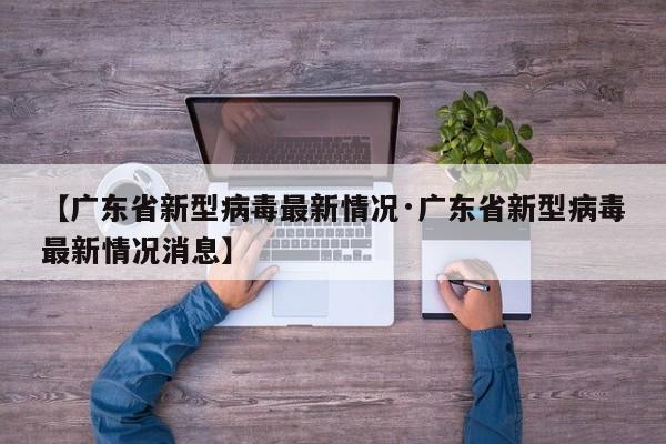【广东省新型病毒最新情况·广东省新型病毒最新情况消息】