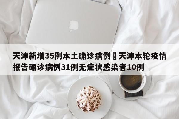 天津新增35例本土确诊病例›天津本轮疫情报告确诊病例31例无症状感染者10例