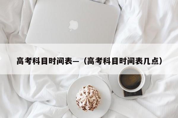 高考科目时间表—(高考科目时间表几点)