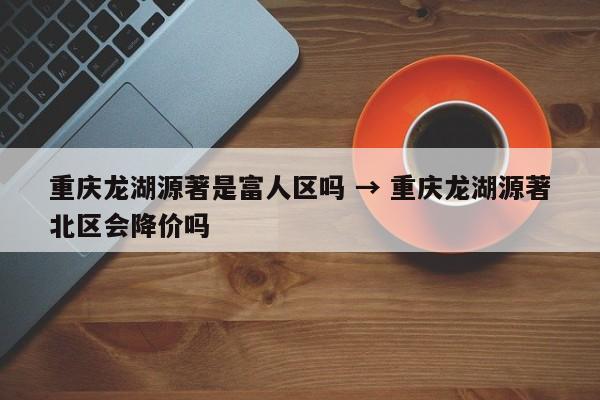 重庆龙湖源著是富人区吗 → 重庆龙湖源著北区会降价吗