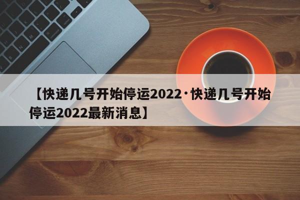 【快递几号开始停运2022·快递几号开始停运2022最新消息】