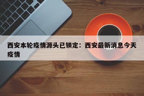 西安本轮疫情源头已锁定:西安最新消息今天疫情