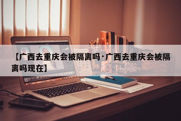 【广西去重庆会被隔离吗·广西去重庆会被隔离吗现在】