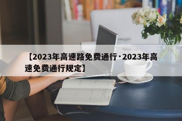 【2023年高速路免费通行·2023年高速免费通行规定】